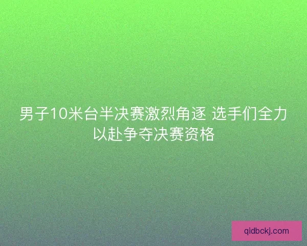 男子10米台半决赛激烈角逐 选手们全力以赴争夺决赛资格