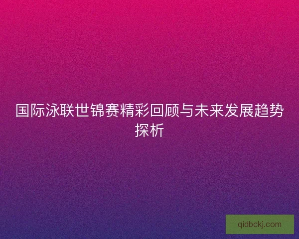 国际泳联世锦赛精彩回顾与未来发展趋势探析
