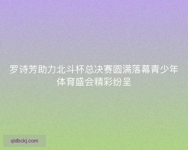 罗诗芳助力北斗杯总决赛圆满落幕青少年体育盛会精彩纷呈