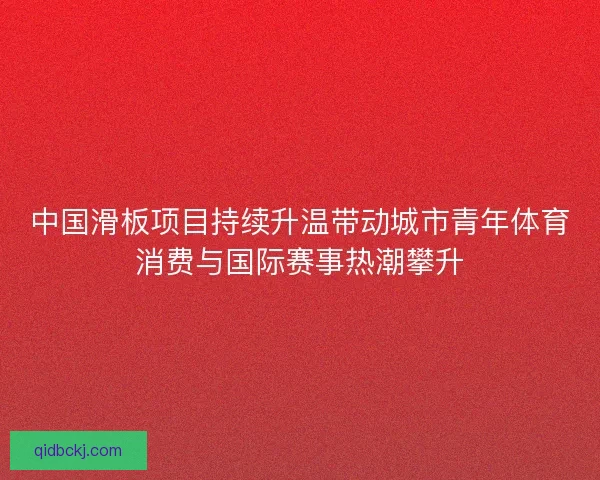 中国滑板项目持续升温带动城市青年体育消费与国际赛事热潮攀升