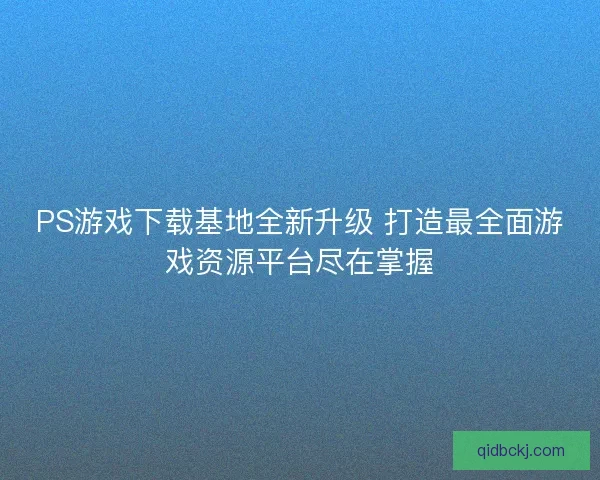 PS游戏下载基地全新升级 打造最全面游戏资源平台尽在掌握
